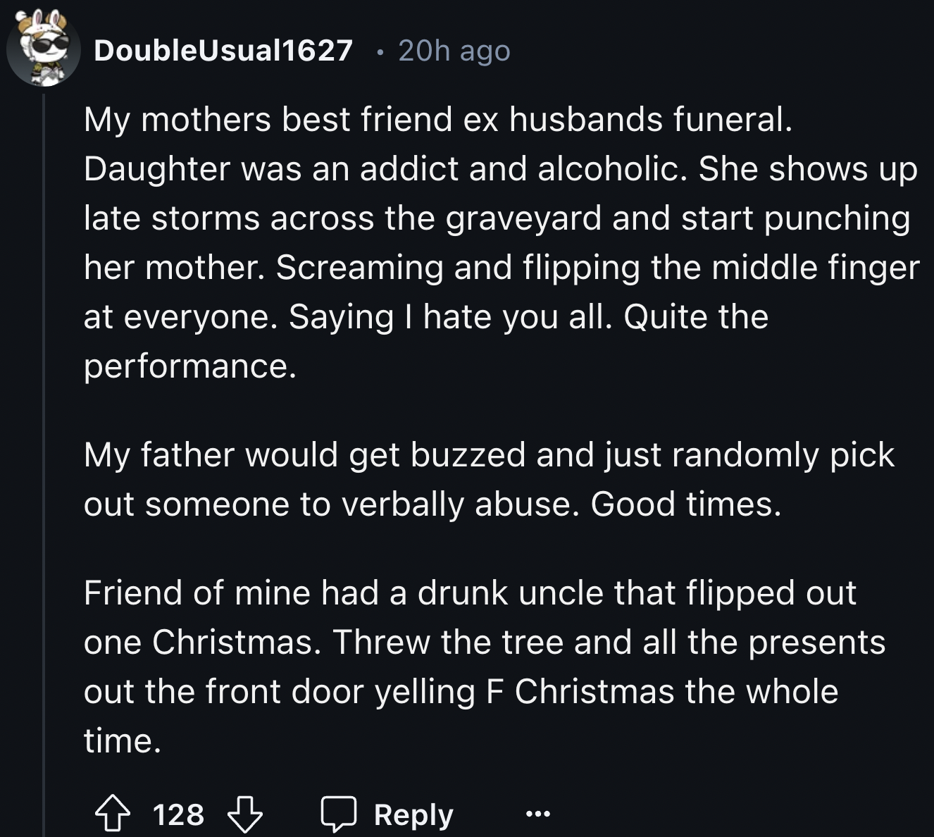 screenshot - DoubleUsual1627 20h ago My mothers best friend ex husbands funeral. Daughter was an addict and alcoholic. She shows up late storms across the graveyard and start punching her mother. Screaming and flipping the middle finger at everyone. Sayin